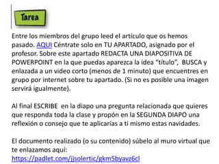 Entre los miembros del grupo leed el artículo que os hemos
pasado. AQUI Céntrate solo en TU APARTADO, asignado por el
profesor. Sobre este apartado REDACTA UNA DIAPOSITIVA DE
POWERPOINT en la que puedas aparezca la idea “título”, BUSCA y
enlazada a un video corto (menos de 1 minuto) que encuentres en
grupo por internet sobre tu apartado. (Si no es posible una imagen
servirá igualmente).
Al final ESCRIBE en la diapo una pregunta relacionada que quieres
que responda toda la clase y propón en la SEGUNDA DIAPO una
reflexión o consejo que te aplicarías a ti mismo estas navidades.
El documento realizado (o su contenido) súbelo al muro virtual que
te enlazamos aquí:
https://padlet.com/jjsolertic/gkm5byavz6cl
 