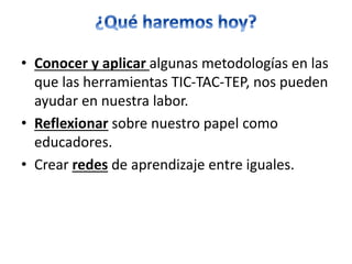 • Conocer y aplicar algunas metodologías en las
que las herramientas TIC-TAC-TEP, nos pueden
ayudar en nuestra labor.
• Reflexionar sobre nuestro papel como
educadores.
• Crear redes de aprendizaje entre iguales.
 