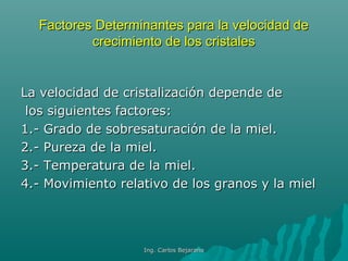 Factores Determinantes para la velocidad deFactores Determinantes para la velocidad de
crecimiento de los cristalescrecimiento de los cristales
La velocidad de cristalización depende deLa velocidad de cristalización depende de
los siguientes factores:los siguientes factores:
1.- Grado de sobresaturación de la miel.1.- Grado de sobresaturación de la miel.
2.- Pureza de la miel.2.- Pureza de la miel.
3.- Temperatura de la miel.3.- Temperatura de la miel.
4.- Movimiento relativo de los granos y la miel4.- Movimiento relativo de los granos y la miel
Ing. Carlos BejaranoIng. Carlos Bejarano
 