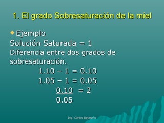 1. El grado Sobresaturación de la miel1. El grado Sobresaturación de la miel
 EjemploEjemplo
Solución Saturada = 1Solución Saturada = 1
Diferencia entre dos grados deDiferencia entre dos grados de
sobresaturación.sobresaturación.
1.10 – 1 = 0.101.10 – 1 = 0.10
1.05 – 1 = 0.051.05 – 1 = 0.05
0.100.10 = 2= 2
0.050.05
Ing. Carlos BejaranoIng. Carlos Bejarano
 