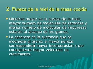 22. Pureza de la miel de la masa cocida. Pureza de la miel de la masa cocida
 Mientras mayor es la pureza de la miel,Mientras mayor es la pureza de la miel,
mayor numero de moléculas de sacarosa ymayor numero de moléculas de sacarosa y
menor numero de moléculas de impurezasmenor numero de moléculas de impurezas
estarán al alcance de los granos.estarán al alcance de los granos.
 La sacarosa es la sustancia que seLa sacarosa es la sustancia que se
incorpora al grano, a mayor purezaincorpora al grano, a mayor pureza
corresponderá mayor incorporación y porcorresponderá mayor incorporación y por
consiguiente mayor velocidad deconsiguiente mayor velocidad de
crecimiento.crecimiento.
Ing. Carlos BejaranoIng. Carlos Bejarano
 