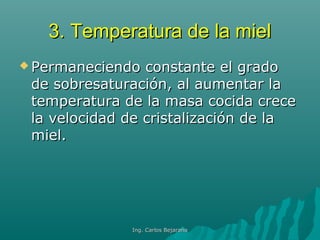 3. Temperatura de la miel3. Temperatura de la miel
 Permaneciendo constante el gradoPermaneciendo constante el grado
de sobresaturación, al aumentar lade sobresaturación, al aumentar la
temperatura de la masa cocida crecetemperatura de la masa cocida crece
la velocidad de cristalización de lala velocidad de cristalización de la
miel.miel.
Ing. Carlos BejaranoIng. Carlos Bejarano
 