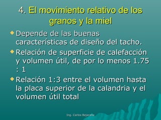 4.4. El movimiento relativo de losEl movimiento relativo de los
granos y la mielgranos y la miel
 Depende de las buenasDepende de las buenas
características de diseño del tacho.características de diseño del tacho.
 Relación de superficie de calefacciónRelación de superficie de calefacción
y volumen útil, de por lo menos 1.75y volumen útil, de por lo menos 1.75
: 1: 1
 Relación 1:3 entre el volumen hastaRelación 1:3 entre el volumen hasta
la placa superior de la calandria y ella placa superior de la calandria y el
volumen útil totalvolumen útil total
Ing. Carlos BejaranoIng. Carlos Bejarano
 