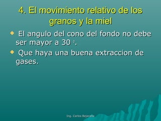 4.4. El movimiento relativo de losEl movimiento relativo de los
granos y la mielgranos y la miel
 El angulo del cono del fondo no debeEl angulo del cono del fondo no debe
ser mayor a 30ser mayor a 30 oo
..
 Que haya una buena extraccion deQue haya una buena extraccion de
gases.gases.
Ing. Carlos BejaranoIng. Carlos Bejarano
 