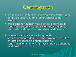 CentrifugaciónCentrifugación
 La masa de los tachos se envía a las centrífugas,La masa de los tachos se envía a las centrífugas,
donde se separa la miel de los cristales dedonde se separa la miel de los cristales de
azúcar.azúcar.
 Para obtener azúcar más blanco, dentro de laPara obtener azúcar más blanco, dentro de la
centrífuga se aplica agua caliente para eliminarcentrífuga se aplica agua caliente para eliminar
los residuos de miel en los cristales de azúcar.los residuos de miel en los cristales de azúcar.
 La miel se envía a unos tanques deLa miel se envía a unos tanques de
almacenamiento donde posteriormente se utilizaalmacenamiento donde posteriormente se utiliza
en otros procesos de cristalización yen otros procesos de cristalización y
centrifugación ("B" y "C") hasta que se obtiene lacentrifugación ("B" y "C") hasta que se obtiene la
miel final.miel final.
Ing. Carlos BejaranoIng. Carlos Bejarano
 
