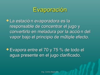 EvaporaciónEvaporación
 La estació n evaporadora es laLa estació n evaporadora es la
responsable de concentrar el jugo yresponsable de concentrar el jugo y
convertirlo en meladura por la acció n delconvertirlo en meladura por la acció n del
vapor bajo el principio de múltiple efecto.vapor bajo el principio de múltiple efecto.
 Evapora entre el 70 y 75 % de todo elEvapora entre el 70 y 75 % de todo el
agua presente en el jugo clarificado.agua presente en el jugo clarificado.
Ing. Carlos BejaranoIng. Carlos Bejarano
 