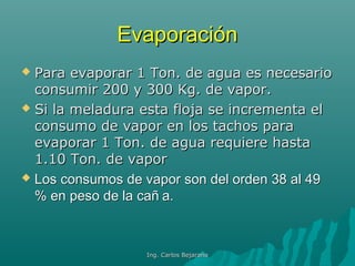 EvaporaciónEvaporación
 Para evaporar 1 Ton. de agua es necesarioPara evaporar 1 Ton. de agua es necesario
consumir 200 y 300 Kg. de vapor.consumir 200 y 300 Kg. de vapor.
 Si la meladura esta floja se incrementa elSi la meladura esta floja se incrementa el
consumo de vapor en los tachos paraconsumo de vapor en los tachos para
evaporar 1 Ton. de agua requiere hastaevaporar 1 Ton. de agua requiere hasta
1.10 Ton. de vapor1.10 Ton. de vapor
 Los consumos de vapor son del orden 38 al 49Los consumos de vapor son del orden 38 al 49
% en peso de la cañ a.% en peso de la cañ a.
Ing. Carlos BejaranoIng. Carlos Bejarano
 
