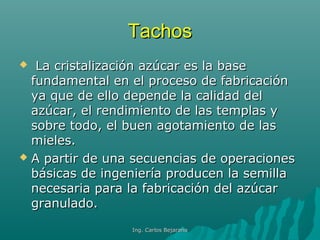 TachosTachos
 La cristalización azúcar es la baseLa cristalización azúcar es la base
fundamental en el proceso de fabricaciónfundamental en el proceso de fabricación
ya que de ello depende la calidad delya que de ello depende la calidad del
azúcar, el rendimiento de las templas yazúcar, el rendimiento de las templas y
sobre todo, el buen agotamiento de lassobre todo, el buen agotamiento de las
mieles.mieles.
 A partir de una secuencias de operacionesA partir de una secuencias de operaciones
básicas de ingeniería producen la semillabásicas de ingeniería producen la semilla
necesaria para la fabricación del azúcarnecesaria para la fabricación del azúcar
granulado.granulado.
Ing. Carlos BejaranoIng. Carlos Bejarano
 
