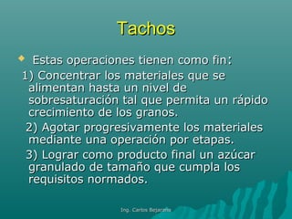 TachosTachos
 Estas operaciones tienen como finEstas operaciones tienen como fin::
1) Concentrar los materiales que se1) Concentrar los materiales que se
alimentan hasta un nivel dealimentan hasta un nivel de
sobresaturación tal que permita un rápidosobresaturación tal que permita un rápido
crecimiento de los granos.crecimiento de los granos.
2) Agotar progresivamente los materiales2) Agotar progresivamente los materiales
mediante una operación por etapas.mediante una operación por etapas.
3) Lograr como producto final un azúcar3) Lograr como producto final un azúcar
granulado de tamaño que cumpla losgranulado de tamaño que cumpla los
requisitos normados.requisitos normados.
Ing. Carlos BejaranoIng. Carlos Bejarano
 