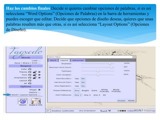 Haz los cambios finales Decide si quieres cambiar opciones de palabras, si es así 
selecciona “Word Options” (Opciones de Palabras) en la barra de herramientas y 
puedes escoger que editar. Decide que opciones de diseño deseas, quieres que unas 
palabras resalten más que otras, si es así selecciona “Layout Options” (Opciones 
de Diseño). 
 