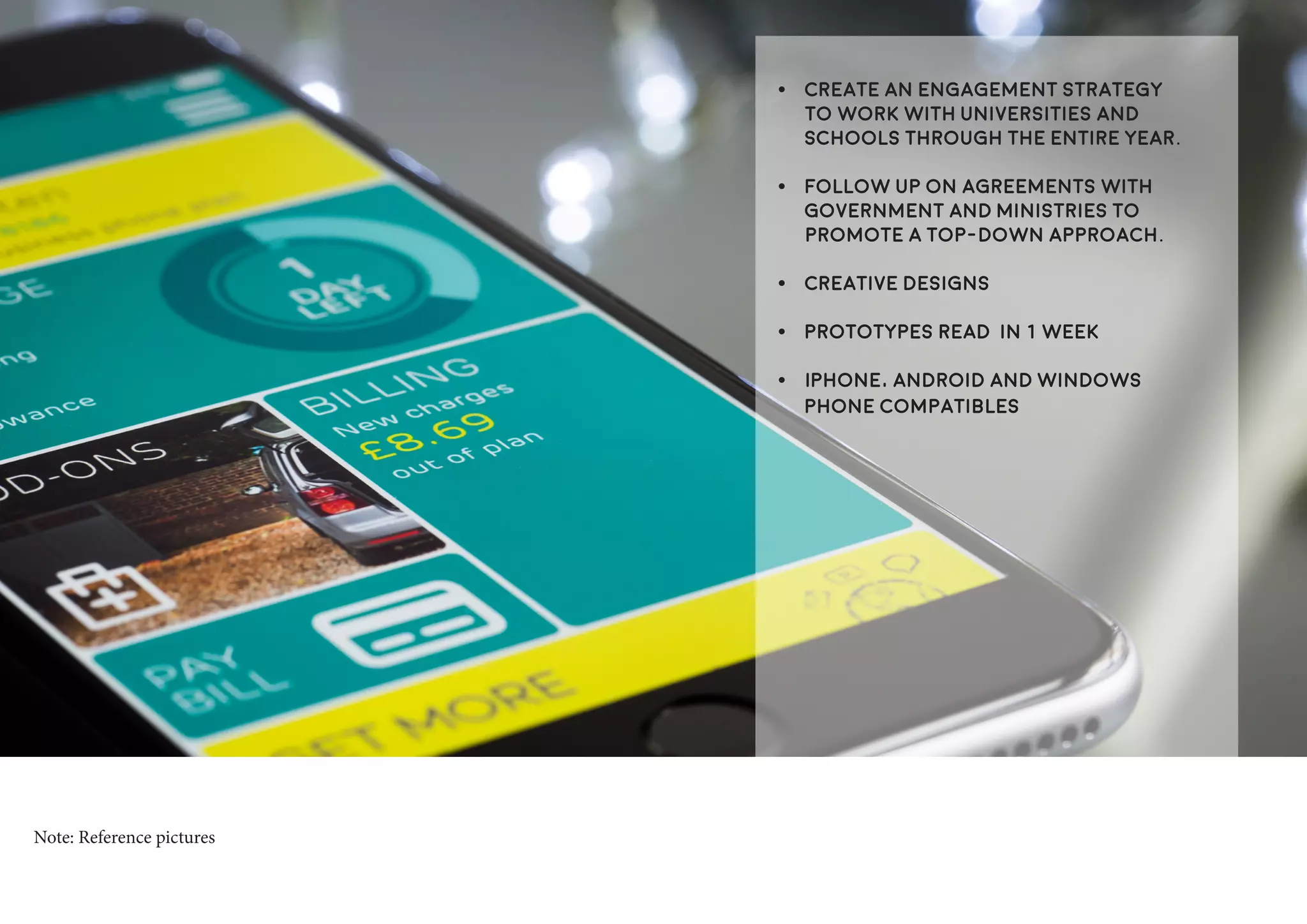 •	 Create an engagement strategy
to work with Universities and
Schools through the entire year.
•	 Follow up on agreements with
Government and Ministries to
promote a top-down approach.
•	 Creative designs
•	 Prototypes read in 1 week
•	 iPhone, Android and Windows
Phone compatibles
Note: Reference pictures
 