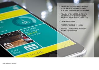 •	 Create an engagement strategy
to work with Universities and
Schools through the entire year.
•	 Follow up on agreements with
Government and Ministries to
promote a top-down approach.
•	 Creative designs
•	 Prototypes read in 1 week
•	 iPhone, Android and Windows
Phone compatibles
Note: Reference pictures
 