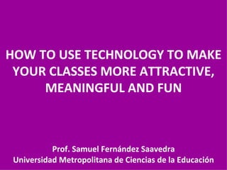 HOW TO USE TECHNOLOGY TO MAKE YOUR CLASSES MORE ATTRACTIVE, MEANINGFUL AND FUN Prof. Samuel Fernández Saavedra Universidad Metropolitana de Ciencias de la Educación 