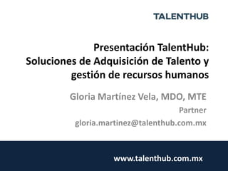 Presentación TalentHub:
Soluciones de Adquisición de Talento y
gestión de recursos humanos
Gloria Martínez Vela, MDO, MTE
Partner
gloria.martinez@talenthub.com.mx
www.talenthub.com.mx
 