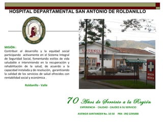 HOSPITAL DEPARTAMENTAL SAN ANTONIO DE ROLDANILLO




MISIÓN :
Contribuir al desarrollo y la equidad social
participando activamente en el Sistema Integral
de Seguridad Social, fomentando estilos de vida
saludable e interviniendo en la recuperación y
rehabilitación de la salud, de acuerdo a la
capacidad instalada y de resolución, garantizando
la calidad de los servicios de salud ofrecidos con
rentabilidad social y económica .

               Roldanillo - Valle




                                               70      Años de Servicio a la Región
                                                      EXPERIENCIA - CALIDAD - CALIDEZ A SU SERVICIO

                                                     AVENIDA SANTANDER No. 10-50    PBX : 092 2295000
 