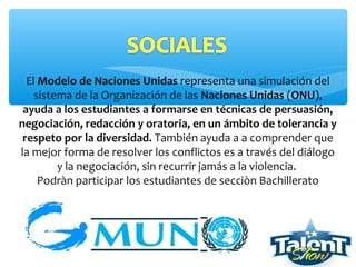El Modelo de Naciones Unidas representa una simulación del
sistema de la Organización de las Naciones Unidas (ONU),
ayuda a los estudiantes a formarse en técnicas de persuasión,
negociación, redacción y oratoria, en un ámbito de tolerancia y
respeto por la diversidad. También ayuda a a comprender que
la mejor forma de resolver los conflictos es a través del diálogo
y la negociación, sin recurrir jamás a la violencia.
Podràn participar los estudiantes de secciòn Bachillerato
 