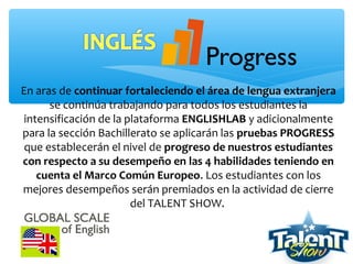 En aras de continuar fortaleciendo el área de lengua extranjera
se continúa trabajando para todos los estudiantes la
intensificación de la plataforma ENGLISHLAB y adicionalmente
para la sección Bachillerato se aplicarán las pruebas PROGRESS
que establecerán el nivel de progreso de nuestros estudiantes
con respecto a su desempeño en las 4 habilidades teniendo en
cuenta el Marco Común Europeo. Los estudiantes con los
mejores desempeños serán premiados en la actividad de cierre
del TALENT SHOW.
 