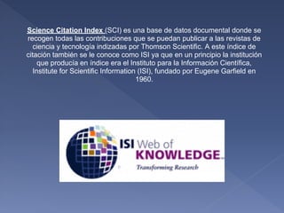 Science Citation Index (SCI) es una base de datos documental donde se
recogen todas las contribuciones que se puedan publicar a las revistas de
   ciencia y tecnología indizadas por Thomson Scientific. A este índice de
citación también se le conoce como ISI ya que en un principio la institución
     que producía en índice era el Instituto para la Información Científica,
   Institute for Scientific Information (ISI), fundado por Eugene Garfield en
                                       1960.
 