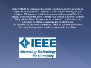 IEEE (Instituto de Ingenieros Eléctricos y Electrónicos por sus siglas en
   inglés) es una asociación dedicada a la innovación tecnológica, fue
  creada en 1884 como el Instituto Americano de Ingenieros Eléctricos
(AIEE) , tuvo presidentes como Thomas Alva Edison, Alexander Graham
    Bell y Nikolas Telsa. Posteriormente se fusionó con el Instituto de
            Ingenieros de Radio, especializados en electrónica.
   En el campo de las ciencias forenses , IEEE se basa en Informática
         forense y forense digital aparte de seguridad informática.
 