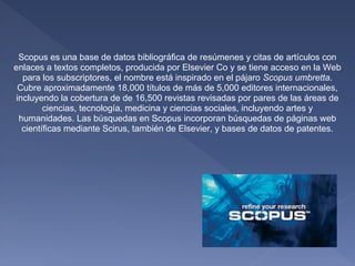 Scopus es una base de datos bibliográfica de resúmenes y citas de artículos con
enlaces a textos completos, producida por Elsevier Co y se tiene acceso en la Web
  para los subscriptores, el nombre está inspirado en el pájaro Scopus umbretta.
 Cubre aproximadamente 18,000 títulos de más de 5,000 editores internacionales,
incluyendo la cobertura de de 16,500 revistas revisadas por pares de las áreas de
        ciencias, tecnología, medicina y ciencias sociales, incluyendo artes y
 humanidades. Las búsquedas en Scopus incorporan búsquedas de páginas web
  científicas mediante Scirus, también de Elsevier, y bases de datos de patentes.
 
