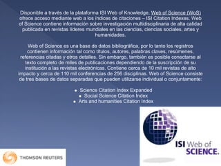 Disponible a través de la plataforma ISI Web of Knowledge, Web of Science (WoS)
ofrece acceso mediante web a los índices de citaciones – ISI Citation Indexes. Web
of Science contiene información sobre investigación multidisciplinaria de alta calidad
  publicada en revistas líderes mundiales en las ciencias, ciencias sociales, artes y
                                    humanidades.

     Web of Science es una base de datos bibliográfica, por lo tanto los registros
     contienen información tal como títulos, autores, palabras claves, resúmenes,
 referencias citadas y otros detalles. Sin embargo, también es posible conectarse al
    texto completo de miles de publicaciones dependiendo de la suscripción de su
   institución a las revistas electrónicas. Contiene cerca de 10 mil revistas de alto
impacto y cerca de 110 mil conferencias de 256 disciplinas. Web of Science consiste
 de tres bases de datos separadas que pueden utilizarse individual o conjuntamente:

                            Science Citation Index Expanded
                               Social Science Citation Index
                            Arts and humanities Citation Index
 
