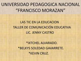 UNIVERSIDAD PEDAGOGICA NACIONAL “FRANCISCO MORAZAN” 			    LAS TIC EN LA EDUCACION		                  TALLER DE COMUNICACIÓN EDUCATIVA 			           LIC. JENNY CASTRO                                *IXTCHEL ALVARADO.                      *BELKYS SOLEDAD GAVARRETE.                                   *KEVIN CRUZ. 
