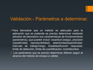 Validación.- Parámetros a determinar.

 Para demostrar que un método es adecuado para la
  aplicación que se pretende es preciso determinar mediante
  estudios de laboratorio sus características de funcionamiento
  (parámetros), que pueden incluir: exactitud (sesgo), precisión
  (repetitividad, reproducibilidad), selectividad/especificidad,
  intervalo de trabajo/rango, linealidad/función respuesta,
  límite de detección, límite de cuantificación, incertidumbre.
 Los parámetros que es preciso determinar difieren según el
  alcance del método de ensayo a validar.
 