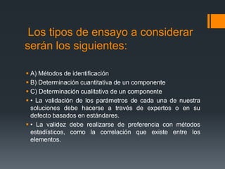 Los tipos de ensayo a considerar
serán los siguientes:

 A) Métodos de identificación
 B) Determinación cuantitativa de un componente
 C) Determinación cualitativa de un componente
 • La validación de los parámetros de cada una de nuestra
  soluciones debe hacerse a través de expertos o en su
  defecto basados en estándares.
 • La validez debe realizarse de preferencia con métodos
  estadísticos, como la correlación que existe entre los
  elementos.
 