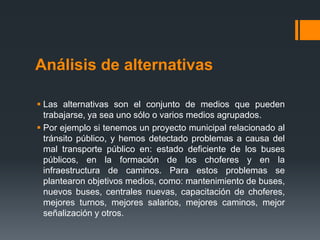 Análisis de alternativas

 Las alternativas son el conjunto de medios que pueden
  trabajarse, ya sea uno sólo o varios medios agrupados.
 Por ejemplo si tenemos un proyecto municipal relacionado al
  tránsito público, y hemos detectado problemas a causa del
  mal transporte público en: estado deficiente de los buses
  públicos, en la formación de los choferes y en la
  infraestructura de caminos. Para estos problemas se
  plantearon objetivos medios, como: mantenimiento de buses,
  nuevos buses, centrales nuevas, capacitación de choferes,
  mejores turnos, mejores salarios, mejores caminos, mejor
  señalización y otros.
 