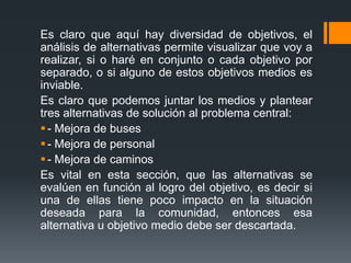 Es claro que aquí hay diversidad de objetivos, el
análisis de alternativas permite visualizar que voy a
realizar, si o haré en conjunto o cada objetivo por
separado, o si alguno de estos objetivos medios es
inviable.
Es claro que podemos juntar los medios y plantear
tres alternativas de solución al problema central:
 - Mejora de buses
 - Mejora de personal
 - Mejora de caminos
Es vital en esta sección, que las alternativas se
evalúen en función al logro del objetivo, es decir si
una de ellas tiene poco impacto en la situación
deseada para la comunidad, entonces esa
alternativa u objetivo medio debe ser descartada.
 
