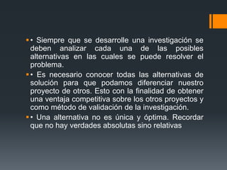  • Siempre que se desarrolle una investigación se
  deben analizar cada una de las posibles
  alternativas en las cuales se puede resolver el
  problema.
 • Es necesario conocer todas las alternativas de
  solución para que podamos diferenciar nuestro
  proyecto de otros. Esto con la finalidad de obtener
  una ventaja competitiva sobre los otros proyectos y
  como método de validación de la investigación.
 • Una alternativa no es única y óptima. Recordar
  que no hay verdades absolutas sino relativas
 
