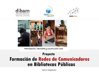 Formación de 14 Redes de Comunicadores en Bibliotecas Públicas
                   para el Programa BiblioRedes de la DIBAM




                         Proyecto
Formación de Redes de Comunicadores
        en Bibliotecas Públicas
                        Talleres Diagnóstico
 