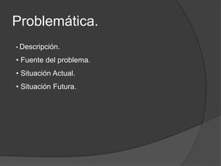 Problemática.
• Descripción.
• Fuente del problema.
• Situación Actual.
• Situación Futura.
 