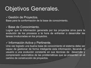 Objetivos Generales.
 Gestión de Proyectos.
Base para la conformación de la base de conocimiento.
 Base de Conocimiento.
Lograr que la información generada por los proyectos sirva para la
evolución de los procesos a la hora de enfrentar o desarrollar las
tareas involucradas en los proyectos.
 Información Activa y Pertinente.
Una vez logrado una buena base de conocimiento el sistema debe ser
capaz de gestionar de forma inteligente esta información, llevando al
usuario a una evolución constante en sus técnicas de desarrollo y
comprensión automática de las problemáticas que se presenten en el
camino de construcción de proyectos.
 