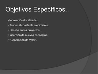 Objetivos Específicos.
• Innovación (focalizada).
• Tender al constante crecimiento.
• Gestión en los proyectos.
• Inserción de nuevos conceptos.
• “Generación de Valor”.
 