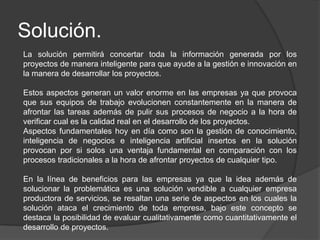 Solución.
La solución permitirá concertar toda la información generada por los
proyectos de manera inteligente para que ayude a la gestión e innovación en
la manera de desarrollar los proyectos.
Estos aspectos generan un valor enorme en las empresas ya que provoca
que sus equipos de trabajo evolucionen constantemente en la manera de
afrontar las tareas además de pulir sus procesos de negocio a la hora de
verificar cual es la calidad real en el desarrollo de los proyectos.
Aspectos fundamentales hoy en día como son la gestión de conocimiento,
inteligencia de negocios e inteligencia artificial insertos en la solución
provocan por si solos una ventaja fundamental en comparación con los
procesos tradicionales a la hora de afrontar proyectos de cualquier tipo.
En la línea de beneficios para las empresas ya que la idea además de
solucionar la problemática es una solución vendible a cualquier empresa
productora de servicios, se resaltan una serie de aspectos en los cuales la
solución ataca el crecimiento de toda empresa, bajo este concepto se
destaca la posibilidad de evaluar cualitativamente como cuantitativamente el
desarrollo de proyectos.
 