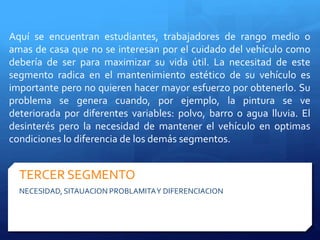 Aquí se encuentran estudiantes, trabajadores de rango medio o 
amas de casa que no se interesan por el cuidado del vehículo como 
debería de ser para maximizar su vida útil. La necesitad de este 
segmento radica en el mantenimiento estético de su vehículo es 
importante pero no quieren hacer mayor esfuerzo por obtenerlo. Su 
problema se genera cuando, por ejemplo, la pintura se ve 
deteriorada por diferentes variables: polvo, barro o agua lluvia. El 
desinterés pero la necesidad de mantener el vehículo en optimas 
condiciones lo diferencia de los demás segmentos. 
TERCER SEGMENTO 
NECESIDAD, SITAUACION PROBLAMITA Y DIFERENCIACION 
 