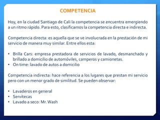 COMPETENCIA 
Hoy, en la ciudad Santiago de Cali la competencia se encuentra emergiendo 
a un ritmo rápido. Para esto, clasificamos la competencia directa e indirecta. 
Competencia directa: es aquella que se ve involucrada en la prestación de mi 
servicio demanera muy similar. Entre ellos esta: 
• Brilla Cars: empresa prestadora de servicios de lavado, desmanchado y 
brillado a domicilio de automóviles, camperos y camionetas. 
• On time: lavado de autos a domicilio 
Competencia indirecta: hace referencia a los lugares que prestan mi servicio 
pero con un menor grado de similitud. Se pueden observar: 
• Lavaderos en general 
• Servitecas 
• Lavado a seco: Mr.Wash 
 