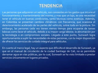 Las personas que adquieren un vehículo, son consientes en los gastos que incurre el 
funcionamiento y mantenimiento del mismo; y mas que un lujo, es una necesidad 
tener el vehículo en buenas condiciones, tanto técnicas como estéticas. Además, 
en Colombia se presentan cambios climáticos con frecuencia, que ocasiona el 
deterioramiento acelerado de las partes del vehículo, sobre todo en la pintura. Sin 
embargo, las personas cada vez tienen menos tiempo para ocuparse de tareas 
básicas como lavar el vehículo, debido a su mayor carga laborar, la abrumación por 
la tecnología o en compromisos sociales. Llegado a este punto, Sunwash logra 
oportunamente a suplir las necesidades de estas personas, con la mejor disposición 
de ofrecer los servicios de cuidado integral para vehículos. 
En cuanto al marco legal, hay un aspecto que dificulta el desarrollo de Sunwash, ya 
que en el manual de circulación de la ciudad Santiago de Cali, no es permitido 
derramar agua en vías públicas, por lo cual, Sunwash se ha visto limitado a prestar 
servicios únicamente en lugares privados. 
