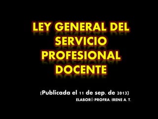 LEY GENERAL DEL
SERVICIO
PROFESIONAL
DOCENTE
(Publicada el 11 de sep. de 2013)
ELABORÓ PROFRA. IRENE A. T.
 