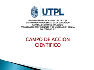 UNIVERSIDAD TECNICA PARTICULA DE LOJA
DEPARTAMENTO DE CIENCIAS DE LA EDUCACION
CARRERA DE QUIMICO BIOLOGICAS
PASANTIAS PRE PROFESIONALES Y DE VINCULACION CON LA
COLECTIIDAD 3.2
CAMPO DE ACCION
CIENTIFICO
 