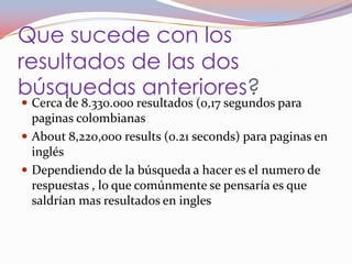 Que sucede con los
resultados de las dos
búsquedas anteriores?
 Cerca de 8.330.000 resultados (0,17 segundos para
  paginas colombianas
 About 8,220,000 results (0.21 seconds) para paginas en
  inglés
 Dependiendo de la búsqueda a hacer es el numero de
  respuestas , lo que comúnmente se pensaría es que
  saldrían mas resultados en ingles
 