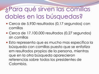 ¿Para qué sirven las comillas
dobles en las búsquedas?
 Cerca de 5.930 resultados (0,17 segundos) con
  comillas
 Cerca de 17.100.000 resultados (0,27 segundos)
  sin comillas
 Esto representa que es mucho mas específica la
  búsqueda con comillas puesto que se enfatiza
  em resultados propios de la persona, mientras
  que en la otra búsqueda aparecieron
  referencias sobre todos los presidentes de
  Colombia.
 