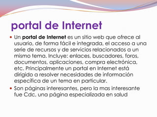 portal de Internet
 Un portal de Internet es un sitio web que ofrece al
  usuario, de forma fácil e integrada, el acceso a una
  serie de recursos y de servicios relacionados a un
  mismo tema. Incluye: enlaces, buscadores, foros,
  documentos, aplicaciones, compra electrónica,
  etc. Principalmente un portal en Internet está
  dirigido a resolver necesidades de información
  específica de un tema en particular.
 Son páginas interesantes, pero la mas interesante
  fue Cdc, una página especializada en salud
 