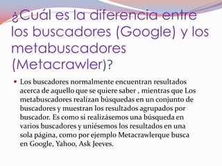 ¿Cuál es la diferencia entre
los buscadores (Google) y los
metabuscadores
(Metacrawler)?
 Los buscadores normalmente encuentran resultados
 acerca de aquello que se quiere saber , mientras que Los
 metabuscadores realizan búsquedas en un conjunto de
 buscadores y muestran los resultados agrupados por
 buscador. Es como si realizásemos una búsqueda en
 varios buscadores y uniésemos los resultados en una
 sola página, como por ejemplo Metacrawlerque busca
 en Google, Yahoo, Ask Jeeves.
 