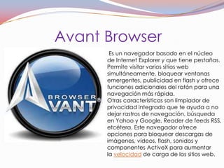 Avant Browser
       Es un navegador basado en el núcleo
      de Internet Explorer y que tiene pestañas.
      Permite visitar varios sitios web
      simultáneamente, bloquear ventanas
      emergentes, publicidad en flash y ofrece
      funciones adicionales del ratón para una
      navegación más rápida.
      Otras características son limpiador de
      privacidad integrado que te ayuda a no
      dejar rastros de navegación, búsqueda
      en Yahoo y Google, Reader de feeds RSS,
      etcétera. Este navegador ofrece
      opciones para bloquear descargas de
      imágenes, vídeos, flash, sonidos y
      componentes ActiveX para aumentar
      la velocidad de carga de los sitios web.
 