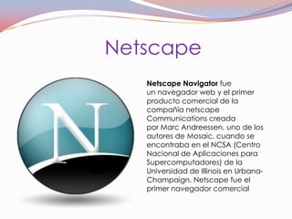 Netscape
   Netscape Navigator fue
   un navegador web y el primer
   producto comercial de la
   compañía netscape
   Communications creada
   por Marc Andreessen, uno de los
   autores de Mosaic, cuando se
   encontraba en el NCSA (Centro
   Nacional de Aplicaciones para
   Supercomputadores) de la
   Universidad de Illinois en Urbana-
   Champaign. Netscape fue el
   primer navegador comercial
 