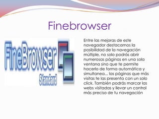 Finebrowser
      Entre las mejoras de este
      navegador destacamos la
      posibilidad de la navegación
      múltiple, no solo podrás abrir
      numerosas páginas en una sola
      ventana sino que te permite
      hacerlo de forma automática y
      simultanea... las páginas que más
      visitas te las presenta con un solo
      click. También podrás marcar las
      webs visitadas y llevar un control
      más preciso de tu navegación
 