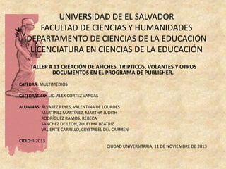 UNIVERSIDAD DE EL SALVADOR
FACULTAD DE CIENCIAS Y HUMANIDADES
DEPARTAMENTO DE CIENCIAS DE LA EDUCACIÓN
LICENCIATURA EN CIENCIAS DE LA EDUCACIÓN
TALLER # 11 CREACIÓN DE AFICHES, TRIPTICOS, VOLANTES Y OTROS
DOCUMENTOS EN EL PROGRAMA DE PUBLISHER.
CATEDRÁ: MULTIMEDIOS

CATEDRÁTICO: LIC. ALEX CORTEZ VARGAS
ALUMNAS: ÁLVAREZ REYES, VALENTINA DE LOURDES
MARTÍNEZ MARTÍNEZ, MARTHA JUDITH
RODRÍGUEZ RAMOS, REBECA
SANCHEZ DE LEON, ZULEYMA BEATRIZ
VALIENTE CARRILLO, CRYSTABEL DEL CARMEN
CICLO:II-2013
CIUDAD UNIVERSITARIA, 11 DE NOVIEMBRE DE 2013

 