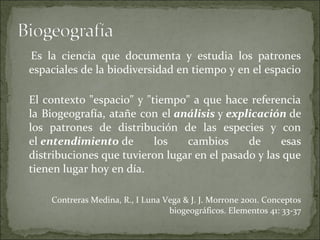 Es la ciencia que documenta y estudia los patrones
espaciales de la biodiversidad en tiempo y en el espacio

El contexto "espacio" y "tiempo" a que hace referencia
la Biogeografía, atañe con el análisis y explicación de
los patrones de distribución de las especies y con
el entendimiento de       los   cambios      de     esas
distribuciones que tuvieron lugar en el pasado y las que
tienen lugar hoy en día.

    Contreras Medina, R., I Luna Vega & J. J. Morrone 2001. Conceptos
                                  biogeográficos. Elementos 41: 33-37
 